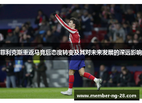 菲利克斯重返马竞后态度转变及其对未来发展的深远影响 菲利克斯重返马竞后态度转变及其对未来发展的深远影响