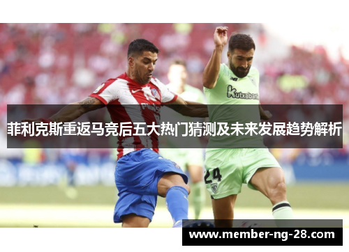 菲利克斯重返马竞后五大热门猜测及未来发展趋势解析 菲利克斯重返马竞后五大热门猜测及未来发展趋势解析