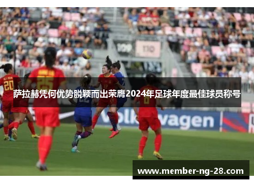萨拉赫凭何优势脱颖而出荣膺2024年足球年度最佳球员称号 萨拉赫凭何优势脱颖而出荣膺2024年足球年度最佳球员称号