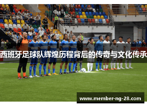 西班牙足球队辉煌历程背后的传奇与文化传承 西班牙足球队辉煌历程背后的传奇与文化传承