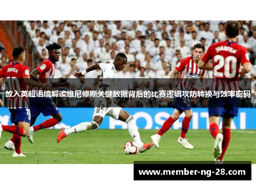 放入英超语境解读维尼修斯关键数据背后的比赛逻辑攻防转换与效率密码