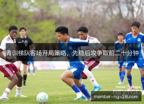 青训梯队客场开局策略,先稳后攻争取前二十分钟 青训梯队客场开局策略,先稳后攻争取前二十分钟
